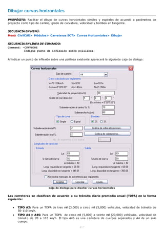 Dibujar curvas horizontales
PROPÓSITO: Facilitar el dibujo de curvas horizontales simples y espirales de acuerdo a parámetros de
proyecto como tipo de camino, grado de curvatura, velocidad y bombeo en tangente.


SECUENCIA EN MENÚ:
Menú CivilCAD> Módulos> Carreteras SCT> Curvas Horizontales> Dibujar


SECUENCIA EN LÍNEA DE COMANDO:
Command: -CURVHORZ
          Indique punto de inflexión sobre polilínea:


Al indicar un punto de inflexión sobre una polilínea existente aparecerá la siguiente caja de diálogo:




                              Caja de diálogo para diseñar curvas horizontales


Las carreteras se clasifican de acuerdo a su tránsito diario promedio anual (TDPA) en la forma
siguiente:


      TIPO A2: Para un TDPA de tres mil (3,000) a cinco mil (5,000) vehículos, velocidad de tránsito de
       50-110 km/h.
      TIPO A4 y A4S: Para un TDPA de cinco mil (5,000) a veinte mil (20,000) vehículos, velocidad de
       tránsito de 70 a 110 km/h. El tipo A4S es una carretera de cuerpos separados y A4 de un solo
       cuerpo.

                                                     417
 