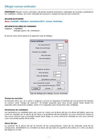 Dibujar curvas verticales
PROPÓSITO: Dibujar curvas verticales calculando longitud horizontal y ordenadas de acuerdo a parámetros
de visibilidad y rebase, así como velocidad de proyecto y tiempo de reacción del conductor.


SECUENCIA EN MENÚ:
Menú CivilCAD> Módulos> Carreteras SCT> Curvas Verticales


SECUENCIA EN LÍNEA DE COMANDO:
Command: -CURVERTP
         Indique punto de inflexión:


Al activar esta rutina aparece la siguiente caja de diálogo:




                               Caja de diálogo para dibujar curvas verticales


Tiempo de reacción:
El intervalo entre ver, oír o sentir y empezar a actuar en respuesta al estímulo de una situación de tránsito
se conoce como “tiempo de reacción”. El tiempo requerido para esta acción puede variar desde 0.5
segundos para situaciones simples, hasta 3 0 4 segundos para situaciones mas complejas.


Parámetros de visibilidad:
Los parámetros de visibilidad para una curva en cresta son la altura del ojo y la altura del objeto, para una
curva en columpio son la altura de los faros y la pendiente del haz luminoso. La curva vertical en cresta es
una curva vertical cuya concavidad queda hacia abajo, la curva vertical en columpio es una curva vertical
cuya concavidad queda hacia arriba.


Altura del ojo:
La variación de la altura del ojo es función de las características, tanto de los vehículos como de los
conductores. Normalmente se considera la altura del ojo sobre la superficie del camino en 1.14m y la altura
del objeto en 0.15m.



                                                     436
 