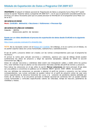 Módulo de Exportación de Datos a Programa CM 2009 SCT

PROPÓSITO: Al adquirir el módulo opcional de "Exportación de Datos a programa Curva Masa SCT" podrá
activar la opción "Exportar datos a programa CM 2009 SCT", con lo que se generarán automáticamente los
archivos con datos necesarios para que se pueda procesar la información en el programa Curva Masa 3.0
de la SCT.

SECUENCIA EN MENÚ:
Menú CivilCAD> Altimetría > Secciones > Volúmenes > Procesar Eje


SECUENCIA EN LÍNEA DE COMANDO:
Comando: -SECVOL
         Seleccione perfil de terreno:


Puede ver un video detallando el proceso de exportación de datos desde CivilCAD en la siguiente
dirección:
http://www.youtube.com/watch?v=4imwEOj-Qdc


NOTA: No es necesario contar con el Módulo SCT CivilCAD. Sin embargo, si no se cuenta con el módulo, no
se podrán exportar datos de curvas horizontales, sobreanchos y sobreelevaciones.

El eje de perfil y proyecto deben ser creados con las rutinas correspondientes para que el programa los
reconozca.
Al activar la rutina para calcular secciones y volúmenes, aparece una caja de diálogo donde pueden
suministrarse los datos de proyecto y elegir las opciones apropiadas, además de definir la sección
transversal tipo (Fig. 1).
Antes de calcular secciones y volúmenes debe existir una triangulación valida y visible entre los puntos
XYZ, estar definido el eje en planta con las estaciones marcadas además del perfil de terreno y proyecto.
Para indicar las estaciones en el eje utilice la opción Marcar estaciones del menú principal. El eje debe
ser una polilínea o convertirse en polilínea con el comando PEDIT opción JOIN (UNIR) de AutoCAD.
Una vez definidas las estaciones se procede a obtener el perfil de terreno y proyecto con las rutinas
correspondientes. Las curvas verticales se pueden indicar en el perfil de proyecto antes de usar esta
rutina especificando la distancia horizontal de curva o la variación de pendiente máxima admisible por
tramo de 20 metros. Si se encuentra activado el módulo opcional de carreteras SCT se pueden diseñar
curvas horizontales y verticales especificando valores de velocidad, tiempo de reacción, parámetros de
visibilidad y rebase.




                                                  451
 