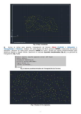 Fig. 5 Hoja resultante

6.    Active la rutina para generar triangulación de terreno (Menú CivilCAD > Altimetría >
Triangulación > Terreno). Indique <P> para Puntos de Nivel, presione ENTER y seleccione los puntos
dibujados. Después de seleccionar presionar ENTER de nuevo. Acepte los valores predeterminados para
distancia máxima y ángulo mínimo. Aparecerá el mensaje leyendo coordenadas (Fig. 6) y se generará la
triangulación (Fig. 7 y 8).




                      Fig. 6 Valores predeterminados de Triangulación de Terreno




                                     Fig. 7 Puntos X Y Z originales




                                                  45
 