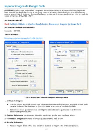 Importar imagen de Google Earth
PROPÓSITO: Seleccionar una polilínea cerrada en AutoCAD para insertar la imagen correspondiente del
lugar obtenida de Google Earth, con la opción de recortar la imagen siguiendo el contorno del polígono y
generar una retícula de imágenes dentro del polígono. La captura de imagen puede ser en color o escala de
grises, en formato BMB, JPEG o TIFF.

SECUENCIA EN MENÚ:

Menú CivilCAD> Módulos > Interfase Google Earth > Imágenes > Importar de Google Earth

SECUENCIA EN LÍNEA DE COMANDO:

Command: -IMPIMGE

VIDEO TUTORIAL:

http://www.youtube.com/watch?v=IRk_ISp7O-8




                          Caja de diálogo para importar imágenes de Google Earth

1. Archivo de imagen:

      Guardar archivo automáticamente. Las imágenes obtenidas serán guardadas automáticamente en la
       carpeta 'Imágenes' localizada en el directorio donde se encuentra instalado CivilCAD.

      Seleccionar dónde guardar archivo. La imágenes obtenidas serán guardadas en el directorio
       especificado por el usuario.

2. Captura de imagen: Las imágenes obtenidas pueden ser a color o en escala de grises.

3. Formato de imagen: El formato de imagen puede ser BMP, JPEG ó TIFF.

4. Recorte de imagen:

      Recotar imagen. Si se activa esta opción se ajustará la imagen a los límites del polígono.

                                                    467
 