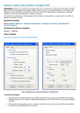 Exportar captura de pantalla a Google Earth
PROPÓSITO: Exportar una captura de pantalla dentro de una ventana de selección de AutoCAD a Google
Earth como una superposición de imagen (image overlay) a color o en escala de grises, con la opción de
mantener el color de fondo, sustituirlo por otro color o hacerlo completamente transparente, indicando
tambien un porcentaje de opacidad y formato de imagen.
Al terminar este comando se abrirá Google Earth haciendo un acercamiento al lugar donde se localiza la
imagen proyectada al suelo.

SECUENCIA EN MENÚ:

Menú CivilCAD> Módulos > Interfase Google Earth > Imágenes >Exportar a Google Earth >
Terreno/Proyecto

SECUENCIA EN LÍNEA DE COMANDO:

Command: -EXPOLGE

VIDEO TUTORIAL:

http://www.youtube.com/watch?v=xM2A08TqhCk




                          Caja de diálogo para exportar polígonos a Google Earth

1. Archivo de imagen:

      Guardar archivo automáticamente. Las imagen resultante de la captura de pantalla será guardad
       automáticamente en la carpeta 'Imágenes' localizada en el directorio donde se encuentra instalado
       CivilCAD.

      Seleccionar dónde guardar archivo. La imagen resultante de la captura de pantalla será guardada
       en el directorio especificado por el usuario.


                                                   469
 