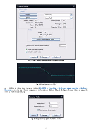 Fig. 3: Caja de diálogo para reconocer circuitos




                                        Fig. 4 Circuitos reconocidos


4.   Utilice la rutina para numerar nodos (CivilCAD > Módulos > Redes de agua potable > Nodos >
Numerar). Acepte los valores propuestos en la caja de diálogo (Fig. 5). Indique el nodo más a la izquierda
como el nodo inicial (Fig. 6).




                                 Fig. 5: Caja diálogo para numerar nodos




                                                    62
 