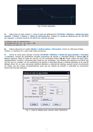 Fig. 6 Nodos numerados



5.    Seleccione el nodo número 1 como el nodo de alimentación (CivilCAD > Módulos > Redes de agua
potable > Nodos > Indicar > Nodo de alimentación). Indique un caudal de alimentación de 100 litros
por segundo, y presión inicial de 30 metros de columna de agua.




6.   Indicar elevación en nodos (Nodos > Indicar datos > Elevación). Iniciar en 100 para el Nodo
número 1 y disminuir en 1 para cada nodo secuencial.

7.     Active la rutina para calcular circuitos (CivilCAD > Módulos > Redes de agua potable > Circuitos
> Calcular). Acepte los parámetros iniciales propuestos de presión y velocidad mínima y máxima (Fig. 7).
Deberá aparecer luego la tabla de cálculo con los resultados finales (Fig. 8). Puede utilizar las guías para
desplazamiento vertical y horizontal para observar los resultados. Los números que aparecen con letra roja
son los que no cumplen con los parámetros de presión o velocidad mínima y máxima indicados en la caja de
diálogo inicial. En un caso real puede modificar diámetro y material de tuberías, presión inicial o la elevación
en nodos con las rutinas correspondientes para que los valores de presión y velocidad se encuentren
dentro del intervalo indicado.




                            Fig. 7: Caja de diálogo para calcular redes hidráulicas




                                                      63
 