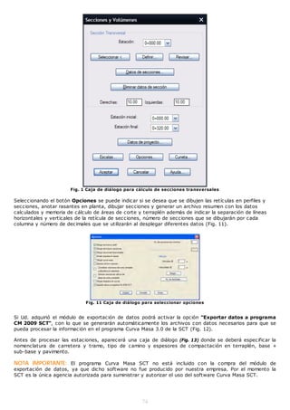 Fig. 1 Caja de diálogo para cálculo de secciones transversales

Seleccionando el botón Opciones se puede indicar si se desea que se dibujen las retículas en perfiles y
secciones, anotar rasantes en planta, dibujar secciones y generar un archivo resumen con los datos
calculados y memoria de cálculo de áreas de corte y terraplén además de indicar la separación de líneas
horizontales y verticales de la retícula de secciones, número de secciones que se dibujarán por cada
columna y número de decimales que se utilizarán al desplegar diferentes datos (Fig. 11).




                             Fig. 11 Caja de diálogo para seleccionar opciones


Si Ud. adquirió el módulo de exportación de datos podrá activar la opción "Exportar datos a programa
CM 2009 SCT", con lo que se generarán automáticamente los archivos con datos necesarios para que se
pueda procesar la información en el programa Curva Masa 3.0 de la SCT (Fig. 12).

Antes de procesar las estaciones, aparecerá una caja de diálogo (Fig. 13) donde se deberá especificar la
nomenclatura de carretera y tramo, tipo de camino y espesores de compactación en terraplén, base +
sub-base y pavimento.

NOTA IMPORTANTE: El programa Curva Masa SCT no está incluido con la compra del módulo de
exportación de datos, ya que dicho software no fue producido por nuestra empresa. Por el momento la
SCT es la única agencia autorizada para suministrar y autorizar el uso del software Curva Masa SCT.




                                                    74
 