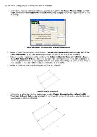 que las líneas se toquen por al menos uno de sus extremos.


      Active la rutina para reconocer redes de alcantarillado pluvial (Redes de Alcantarillado pluvial
       ADS> Circuitos> Reconocer Infraestructura Pluvial). Acepte los valores propuestos en la caja
       de diálogo.




                           Caja de diálogo para reconocer redes de alcantarillado pluvial


      Utilice la rutina para numerar pozos de visita (Redes de Alcantarillado pluvial ADS> Pozos de
       visita> Numerar). Acepte los valores propuestos de número inicial y altura de texto.
      Indique rasante en pozos de visita con la rutina Redes de Alcantarillado pluvial ADS> Pozos
       de visita> Rasante> Indicar. Indique la elevación de 100 m para nodo inicial para el pozo en la
       esquina superior izquierda y elevaciones menores para pozos restantes para forzar el flujo hacia el
       pozo ubicado el pozo de visita que se encuentra mas a la derecha.
      Utilice la rutina para verificar la dirección del flujo en tuberías.




                                          Dirección de flujo en tuberías.
      Seleccione la rutina para indicar cabezas de atarjea (Redes de Alcantarillado pluvial ADS>
       Tuberías> Indicar> Cabeza de atarjea). A continuación se muestra la red de alcantarillado con
       las cabezas de atarjea indicadas:




                                                         77
 