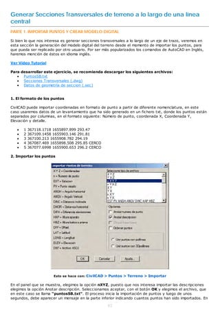 Generar Secciones Transversales de terreno a lo largo de una línea
central
PARTE 1. IMPORTAR PUNTOS Y CREAR MODELO DIGITAL

Si bien lo que nos interesa es generar secciones transversales a lo largo de un eje de trazo, veremos en
esta sección la generación del modelo digital del terreno desde el momento de importar los puntos, para
que pueda ser replicado por otro usuario. Por ser más popularizados los comandos de AutoCAD en Inglés,
haremos mención de éstos en idioma inglés.

Ver Video Tutorial

Para desarrollar este ejercicio, se recomienda descargar los siguientes archivos:
    PuntosSB.txt
    Secciones Transversales (.dwg)
    Datos de geometría de seccion (.sec)


1. El formato de los puntos

CivilCAD puede importar coordenadas en formato de punto a partir de diferente nomenclatura, en este
caso usaremos datos de un levantamiento que ha sido generado en un fichero txt, donde los puntos están
separados por columnas, en el formato siguiente: Número de punto, coordenada X, Coordenada Y,
Elevación y detalle.

      1   367118.1718 1655897.899 293.47
      2   367109.1458 1655903.146 291.81
      3   367100.213 1655908.782 294.19
      4   367087.469 1655898.508 295.85 CERCO
      5   367077.6998 1655900.653 296.2 CERCO

2. Importar los puntos




                       Esto se hace con: CivilCAD > Puntos > Terreno > Importar

En el panel que se muestra, elegimos la opción nXYZ, puesto que nos interesa importar las descripciones
elegimos la opción Anotar descripción. Seleccionamos aceptar, con el botón OK y elegimos el archivo, que
en este caso se llama “puntosSB.txt“. El proceso inicia la importación de puntos y luego de unos
segundos, debe aparecer un mensaje en la parte inferior indicando cuantos puntos han sido importados. En

                                                    82
 