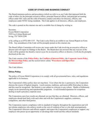 CODE OF ETHICS AND BUSINESS CONDUCT

The Board maintains policies and procedures (which we refer to as our Code) that represent both the
code of ethics for the principal executive officer, principal financial officer, and principal accounting
officer under SEC rules and the code of business conduct and ethics for directors, officers, and
employees under NYSE listing standards. The Code applies to all directors, officers, and employees.

The code is posted on this internet site and is available free of charge by writing to:

Secretary
Exxon Mobil Corporation
5959 Las Colinas Boulevard
Irving, TX 75039-2298

or by calling us at (972) 444-1157. The Code is also filed as an exhibit to our Annual Report on Form
10-K. Any amendment of the Code will be promptly posted on this internet site.

The Board Affairs Committee will review any issues under the Code involving an executive officer or
director and will report its findings to the Board. The Board does not envision that any waivers of the
Code will be granted, but should a waiver occur for an executive officer or director, it will also be promptly
disclosed on this site.

The Code consists of the Ethics Policy, the Conflicts of Interest Policy, the Corporate Assets Policy,
the Directorships Policy and the section below called, quot;Procedures and Open Door
Communication.quot;

The Code follows:

Ethics Policy

The policy of Exxon Mobil Corporation is to comply with all governmental laws, rules, and regulations
applicable to its business.

The Corporation's Ethics policy does not stop there. Even where the law is permissive, the Corporation
chooses the course of highest integrity. Local customs, traditions, and mores differ from place to place,
and this must be recognized. But honesty is not subject to criticism in any culture. Shades of dishonesty
simply invite demoralizing and reprehensible judgments. A well-founded reputation for scrupulous
dealing is itself a priceless corporate asset.

The Corporation cares how results are obtained, not just that they are obtained. Directors, officers, and
employees should deal fairly with each other and with the Corporation's suppliers, customers,
competitors, and other third parties.

The Corporation expects compliance with its standard of integrity throughout the organization and will
not tolerate employees who achieve results at the cost of violation of law or who deal unscrupulously.
The Corporation's directors and officers support, and expect the Corporation's employees to support, any
employee who passes up an opportunity or advantage that would sacrifice ethical standards.
 
