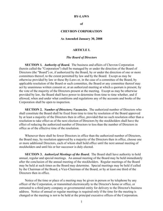 BY-LAWS

                                                 of

                                 CHEVRON CORPORATION

                                 As Amended January 30, 2008


                                           ARTICLE I.

                                      The Board of Directors

     SECTION 1. Authority of Board. The business and affairs of Chevron Corporation
(herein called the quot;Corporationquot;) shall be managed by or under the direction of the Board of
Directors (the quot;Boardquot;) or, if authorized by the Board, by or under the direction of one or more
committees thereof, to the extent permitted by law and by the Board. Except as may be
otherwise provided by law or these By-Laws or, in the case of a committee of the Board, by
applicable resolution of the Board or such committee, the Board or any committee thereof may
act by unanimous written consent or, at an authorized meeting at which a quorum is present, by
the vote of the majority of the Directors present at the meeting. Except as may be otherwise
provided by law, the Board shall have power to determine from time to time whether, and if
allowed, when and under what conditions and regulations any of the accounts and books of the
Corporation shall be open to inspection.

     SECTION 2. Number of Directors; Vacancies. The authorized number of Directors who
shall constitute the Board shall be fixed from time to time by resolution of the Board approved
by at least a majority of the Directors then in office, provided that no such resolution other than a
resolution to take effect as of the next election of Directors by the stockholders shall have the
effect of reducing the authorized number of Directors to less than the number of Directors in
office as of the effective time of the resolution.

    Whenever there shall be fewer Directors in office than the authorized number of Directors,
the Board may, by resolution approved by a majority of the Directors then in office, choose one
or more additional Directors, each of whom shall hold office until the next annual meeting of
stockholders and until his or her successor is duly elected.

     SECTION 3. Authorized Meetings of the Board. The Board shall have authority to hold
annual, regular and special meetings. An annual meeting of the Board may be held immediately
after the conclusion of the annual meeting of the stockholders. Regular meetings of the Board
may be held at such times as the Board may determine. Special meetings may be held if called
by the Chairman of the Board, a Vice-Chairman of the Board, or by at least one third of the
Directors then in office.

     Notice of the time or place of a meeting may be given in person or by telephone by any
officer of the Corporation, or transmitted electronically to the Director's home or office, or
entrusted to a third party company or governmental entity for delivery to the Director's business
address. Notice of annual or regular meetings is required only if the time for the meeting is
changed or the meeting is not to be held at the principal executive offices of the Corporation.
                                                 1
 