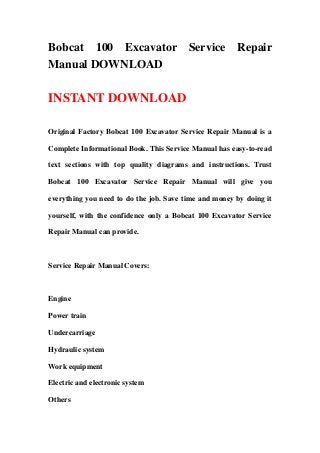 Bobcat 100 Excavator Service Repair
Manual DOWNLOAD
INSTANT DOWNLOAD
Original Factory Bobcat 100 Excavator Service Repair Manual is a
Complete Informational Book. This Service Manual has easy-to-read
text sections with top quality diagrams and instructions. Trust
Bobcat 100 Excavator Service Repair Manual will give you
everything you need to do the job. Save time and money by doing it
yourself, with the confidence only a Bobcat 100 Excavator Service
Repair Manual can provide.
Service Repair Manual Covers:
Engine
Power train
Undercarriage
Hydraulic system
Work equipment
Electric and electronic system
Others
 