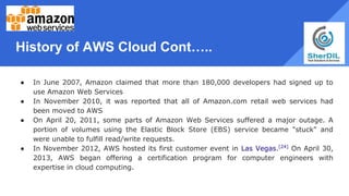 History of AWS Cloud Cont…..
● In June 2007, Amazon claimed that more than 180,000 developers had signed up to
use Amazon Web Services
● In November 2010, it was reported that all of Amazon.com retail web services had
been moved to AWS
● On April 20, 2011, some parts of Amazon Web Services suffered a major outage. A
portion of volumes using the Elastic Block Store (EBS) service became "stuck" and
were unable to fulfill read/write requests.
● In November 2012, AWS hosted its first customer event in Las Vegas.[24]
On April 30,
2013, AWS began offering a certification program for computer engineers with
expertise in cloud computing.
 