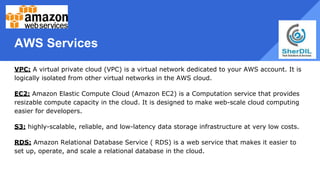 AWS Services
VPC: A virtual private cloud (VPC) is a virtual network dedicated to your AWS account. It is
logically isolated from other virtual networks in the AWS cloud.
EC2: Amazon Elastic Compute Cloud (Amazon EC2) is a Computation service that provides
resizable compute capacity in the cloud. It is designed to make web-scale cloud computing
easier for developers.
S3: highly-scalable, reliable, and low-latency data storage infrastructure at very low costs.
RDS: Amazon Relational Database Service ( RDS) is a web service that makes it easier to
set up, operate, and scale a relational database in the cloud.
 