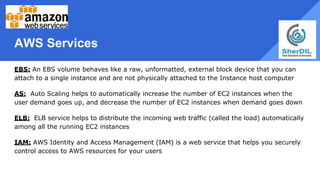 AWS Services
EBS: An EBS volume behaves like a raw, unformatted, external block device that you can
attach to a single instance and are not physically attached to the Instance host computer
AS: Auto Scaling helps to automatically increase the number of EC2 instances when the
user demand goes up, and decrease the number of EC2 instances when demand goes down
ELB: ELB service helps to distribute the incoming web traffic (called the load) automatically
among all the running EC2 instances
IAM: AWS Identity and Access Management (IAM) is a web service that helps you securely
control access to AWS resources for your users
 