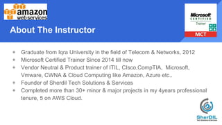 About The Instructor
+ Graduate from Iqra University in the field of Telecom & Networks, 2012
+ Microsoft Certified Trainer Since 2014 till now
+ Vendor Neutral & Product trainer of ITIL, CIsco,CompTIA, Microsoft,
Vmware, CWNA & Cloud Computing like Amazon, Azure etc..
+ Founder of Sherdil Tech Solutions & Services
+ Completed more than 30+ minor & major projects in my 4years professional
tenure, 5 on AWS Cloud.
 