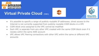 Virtual Private Cloud (VPC)
● It’s possible to specify a range of publicly routable IP addresses; direct access to the
Internet is not currently supported from publicly routable CIDR blocks in a VPC
● CIDR block once assigned to the VPC cannot be modified
● Each VPC is separate from any other VPC created with the same CIDR block even if it
resides within the same AWS account
● VPC allows VPC Peering connections with other VPC within the same or different VPC
accounts
 