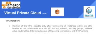 Virtual Private Cloud (VPC)
VPC Deletion:
● Deletion of the VPC, possible only after terminating all instances within the VPC,
deletes all the components with the VPC for e.g. subnets, security groups, network
ACLs, route tables, Internet gateways, VPC peering connections, and DHCP options
 