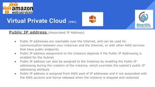 Virtual Private Cloud (VPC)
Public IP address (Associated IP Address)
● Public IP addresses are reachable over the Internet, and can be used for
communication between your instances and the Internet, or with other AWS services
that have public endpoints
● Public IP address assignment to the Instance depends if the Public IP Addressing is
enabled for the Subnet.
● Public IP address can also be assigned to the Instance by enabling the Public IP
addressing during the creation of the instance, which overrides the subnet’s public IP
addressing attribute
● Public IP address is assigned from AWS pool of IP addresses and it not associated with
the AWS account and hence released when the instance is stopped and restarted
 