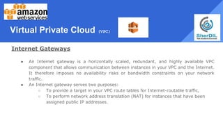 Virtual Private Cloud (VPC)
Internet Gateways
● An Internet gateway is a horizontally scaled, redundant, and highly available VPC
component that allows communication between instances in your VPC and the Internet.
It therefore imposes no availability risks or bandwidth constraints on your network
traffic.
● An Internet gateway serves two purposes:
○ To provide a target in your VPC route tables for Internet-routable traffic,
○ To perform network address translation (NAT) for instances that have been
assigned public IP addresses.
 