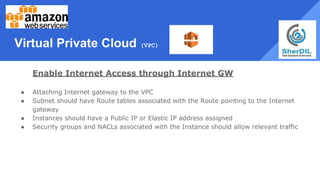 Virtual Private Cloud (VPC)
Enable Internet Access through Internet GW
● Attaching Internet gateway to the VPC
● Subnet should have Route tables associated with the Route pointing to the Internet
gateway
● Instances should have a Public IP or Elastic IP address assigned
● Security groups and NACLs associated with the Instance should allow relevant traffic
 