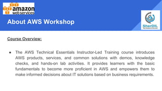 About AWS Workshop
Course Overview:
● The AWS Technical Essentials Instructor-Led Training course introduces
AWS products, services, and common solutions with demos, knowledge
checks, and hands-on lab activities. It provides learners with the basic
fundamentals to become more proficient in AWS and empowers them to
make informed decisions about IT solutions based on business requirements.
 