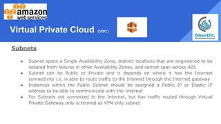 Virtual Private Cloud (VPC)
Subnets
● Subnet spans a Single Availability Zone, distinct locations that are engineered to be
isolated from failures in other Availability Zones, and cannot span across AZs
● Subnet can be Public or Private and it depends on where it has the Internet
connectivity i.e. is able to route traffic to the Internet through the Internet gateway
● Instances within the Public Subnet should be assigned a Public IP or Elastic IP
address to be able to communicate with the Internet
● For Subnets not connected to the Internet, but has traffic routed through Virtual
Private Gateway only is termed as VPN-only subnet
 