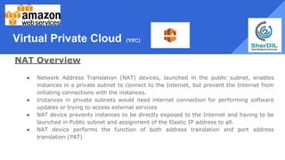 Virtual Private Cloud (VPC)
NAT Overview
● Network Address Translation (NAT) devices, launched in the public subnet, enables
instances in a private subnet to connect to the Internet, but prevent the Internet from
initiating connections with the instances.
● Instances in private subnets would need internet connection for performing software
updates or trying to access external services
● NAT device prevents instances to be directly exposed to the Internet and having to be
launched in Public subnet and assignment of the Elastic IP address to all.
● NAT device performs the function of both address translation and port address
translation (PAT)
 
