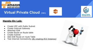Virtual Private Cloud (VPC)
Hands-On Lab:
● Create VPC with Public Subnet
● Create Internet Gateway
● Attached IGW
● Create Route on Route table
● Create Subnet
● Add IGW Route on route Table
● Test Internet Connectivity (By creating EC2 Instance)
 