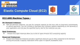 Elastic Compute Cloud (EC2)
EC2 AMI Machine Types :
On Demand instance:
● With On-Demand instances, you pay for compute capacity by the hour with no long-term commitments
or upfront payments. You can increase or decrease your compute capacity depending on the demands of
your application and only pay the specified hourly rate for the instances you use.
Spot Instances:
● Amazon EC2 Spot instances allow you to bid on spare Amazon EC2 computing capacity
Reserved Instances:
● Amazon EC2 Reserved Instances provide a significant discount (up to 75%) compared to On-Demand
pricing and provide a capacity reservation when used in a specific Availability Zone.
 