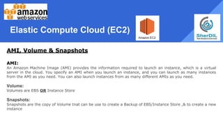Elastic Compute Cloud (EC2)
AMI, Volume & Snapshots
AMI:
An Amazon Machine Image (AMI) provides the information required to launch an instance, which is a virtual
server in the cloud. You specify an AMI when you launch an instance, and you can launch as many instances
from the AMI as you need. You can also launch instances from as many different AMIs as you need.
Volume:
Volumes are EBS OR Instance Store
Snapshots:
Snapshots are the copy of Volume tnat can be use to create a Backup of EBS/Instance Store ,& to create a new
instance
 