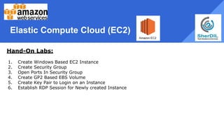 Elastic Compute Cloud (EC2)
Hand-On Labs:
1. Create Windows Based EC2 Instance
2. Create Security Group
3. Open Ports In Security Group
4. Create GP2 Based EBS Volume
5. Create Key Pair to Login on an Instance
6. Establish RDP Session for Newly created Instance
 