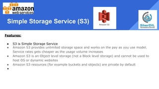 Simple Storage Service (S3)
Features:
● S3 is Simple Storage Service
● Amazon S3 provides unlimited storage space and works on the pay as you use model.
Service rates gets cheaper as the usage volume increases
● Amazon S3 is an Object level storage (not a Block level storage) and cannot be used to
host OS or dynamic websites
● Amazon S3 resources (for example buckets and objects) are private by default
●
 