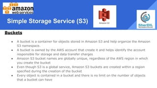 Simple Storage Service (S3)
Buckets
● A bucket is a container for objects stored in Amazon S3 and help organize the Amazon
S3 namespace.
● A bucket is owned by the AWS account that create it and helps identify the account
responsible for storage and data transfer charges
● Amazon S3 bucket names are globally unique, regardless of the AWS region in which
you create the bucket
● Even though S3 is a global service, Amazon S3 buckets are created within a region
specified during the creation of the bucket
● Every object is contained in a bucket and there is no limit on the number of objects
that a bucket can have
 