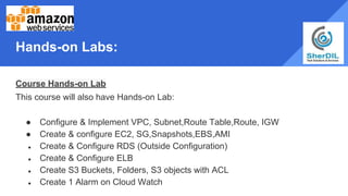 Hands-on Labs:
Course Hands-on Lab
This course will also have Hands-on Lab:
● Configure & Implement VPC, Subnet,Route Table,Route, IGW
● Create & configure EC2, SG,Snapshots,EBS,AMI
● Create & Configure RDS (Outside Configuration)
● Create & Configure ELB
● Create S3 Buckets, Folders, S3 objects with ACL
● Create 1 Alarm on Cloud Watch
 