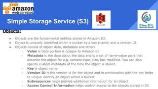 Simple Storage Service (S3)
Objects:
● Objects are the fundamental entities stored in Amazon S3.
● Object is uniquely identified within a bucket by a key (name) and a version ID.
● Objects consist of object data, metadata and others
○ Value is Data portion is opaque to Amazon S3.
○ Metadata is the data about the data and is a set of name-value pairs that
describe the object for e.g. content-type, size, last modified. You can also
specify custom metadata at the time the object is stored.
○ Key is object name
○ Version ID is the version id for the object and in combination with the key helps
to unique identify an object within a bucket
○ Subresources helps provide additional information for an object
○ Access Control Information helps control access to the objects stored in S3
 