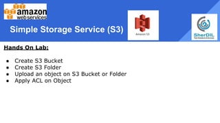 Simple Storage Service (S3)
Hands On Lab:
● Create S3 Bucket
● Create S3 Folder
● Upload an object on S3 Bucket or Folder
● Apply ACL on Object
 
