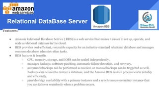 Relational DataBase Server
Features:
● Amazon Relational Database Service ( RDS) is a web service that makes it easier to set up, operate, and
scale a relational database in the cloud.
● RDS provides cost-efficient, resizeable capacity for an industry-standard relational database and manages
common database administration tasks.
● RDS features & benefits
○ CPU, memory, storage, and IOPS can be scaled independently.
○ manages backups, software patching, automatic failure detection, and recovery.
○ automated backups can be performed as needed, or manual backups can be triggered as well.
Backups can be used to restore a database, and the Amazon RDS restore process works reliably
and efficiently.
○ provides high availability with a primary instance and a synchronous secondary instance that
you can failover seamlessly when a problem occurs.
 