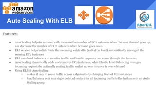 Auto Scaling With ELB
Features:
● Auto Scaling helps to automatically increase the number of EC2 instances when the user demand goes up,
and decrease the number of EC2 instances when demand goes down
● ELB service helps to distribute the incoming web traffic (called the load) automatically among all the
running EC2 instances
● ELB uses load balancers to monitor traffic and handle requests that come through the Internet.
● Auto Scaling dynamically adds and removes EC2 instances, while Elastic Load Balancing manages
incoming requests by optimally routing traffic so that no one instance is overwhelmed
● Using ELB & Auto Scaling
○ makes it easy to route traffic across a dynamically changing fleet of EC2 instances
○ load balancer acts as a single point of contact for all incoming traffic to the instances in an Auto
Scaling group.
 