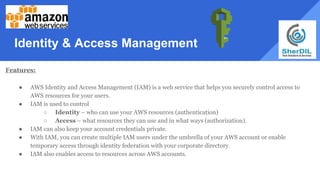 Identity & Access Management
Features:
● AWS Identity and Access Management (IAM) is a web service that helps you securely control access to
AWS resources for your users.
● IAM is used to control
○ Identity – who can use your AWS resources (authentication)
○ Access – what resources they can use and in what ways (authorization).
● IAM can also keep your account credentials private.
● With IAM, you can create multiple IAM users under the umbrella of your AWS account or enable
temporary access through identity federation with your corporate directory.
● IAM also enables access to resources across AWS accounts.
 