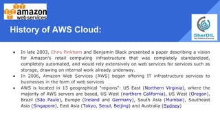 History of AWS Cloud:
● In late 2003, Chris Pinkham and Benjamin Black presented a paper describing a vision
for Amazon's retail computing infrastructure that was completely standardized,
completely automated, and would rely extensively on web services for services such as
storage, drawing on internal work already underway.
● In 2006, Amazon Web Services (AWS) began offering IT infrastructure services to
businesses in the form of web services
● AWS is located in 13 geographical "regions": US East (Northern Virginia), where the
majority of AWS servers are based, US West (northern California), US West (Oregon),
Brazil (São Paulo), Europe (Ireland and Germany), South Asia (Mumbai), Southeast
Asia (Singapore), East Asia (Tokyo, Seoul, Beijing) and Australia (Sydney)
 