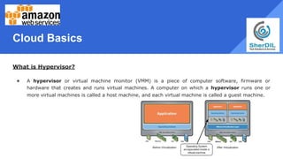 Cloud Basics
What is Hypervisor?
● A hypervisor or virtual machine monitor (VMM) is a piece of computer software, firmware or
hardware that creates and runs virtual machines. A computer on which a hypervisor runs one or
more virtual machines is called a host machine, and each virtual machine is called a guest machine.
 