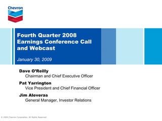 Fourth Quarter 2008
                Earnings Conference Call
                and Webcast

                January 30, 2009

                   Dave O’Reilly
                     Chairman and Chief Executive Officer
                   Pat Yarrington
                     Vice President and Chief Financial Officer
                   Jim Aleveras
                      General Manager, Investor Relations



© 2009 Chevron Corporation. All Rights Reserved.
 