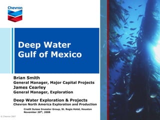 Deep Water
                 Gulf of Mexico

           Brian Smith
           General Manager, Major Capital Projects
           James Cearley
           General Manager, Exploration

           Deep Water Exploration & Projects
           Chevron North America Exploration and Production
                  Credit Suisse Investor Group, St. Regis Hotel, Houston
                  November 20th, 2008
© Chevron 2007
 
