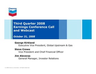 Third Quarter 2008
                Earnings Conference Call
                and Webcast

                October 31, 2008

                   George Kirkland
                     Executive Vice President, Global Upstream & Gas
                   Steve Crowe
                      Vice President and Chief Financial Officer
                   Jim Aleveras
                      General Manager, Investor Relations



© 2008 Chevron Corporation. All Rights Reserved.
 