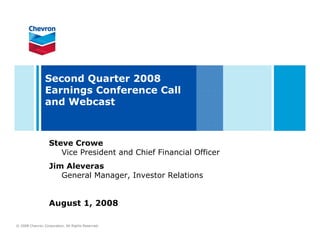 Second Quarter 2008
                Earnings Conference Call
                and Webcast



                   Steve Crowe
                      Vice President and Chief Financial Officer
                   Jim Aleveras
                      General Manager, Investor Relations


                   August 1, 2008

© 2008 Chevron Corporation. All Rights Reserved.
 
