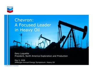 Chevron:
                  A Focused Leader
                  in Heavy Oil




                  Gary Luquette
                  President, North America Exploration and Production

                  May 5, 2008
                  JPMorgan Annual Energy Symposium: Heavy Oil
© 2008 Chevron Corporation
 