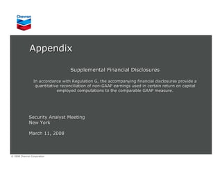 Appendix

                                   Supplemental Financial Disclosures

                 In accordance with Regulation G, the accompanying financial disclosures provide a
                  quantitative reconciliation of non-GAAP earnings used in certain return on capital
                             employed computations to the comparable GAAP measure.




             Security Analyst Meeting
             New York

             March 11, 2008



© 2008 Chevron Corporation
 