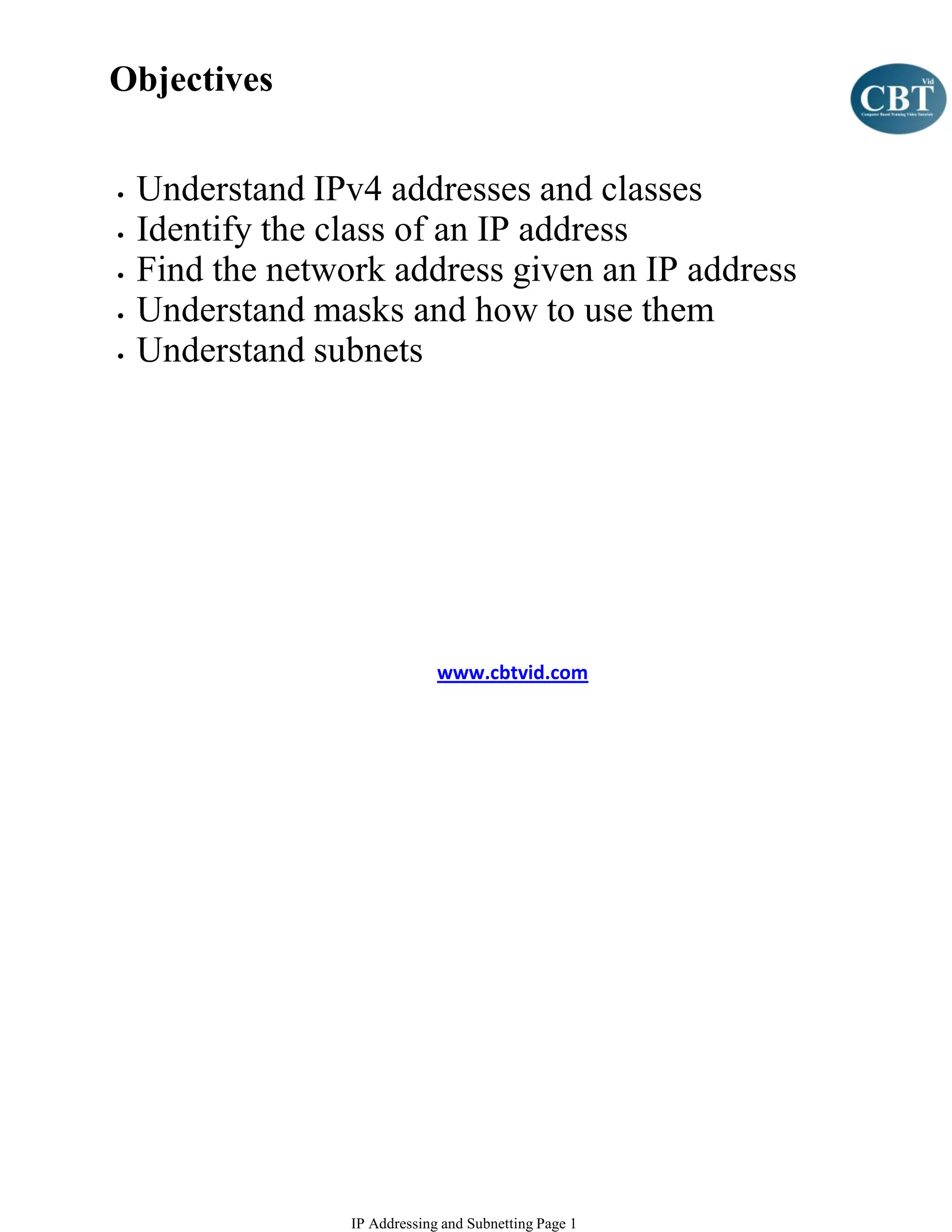 Objectives


•   Understand IPv4 addresses and classes
•   Identify the class of an IP address
•   Find the network address given an IP address
•   Understand masks and how to use them
•   Understand subnets




                               www.cbtvid.com




                  IP Addressing and Subnetting Page 1
 