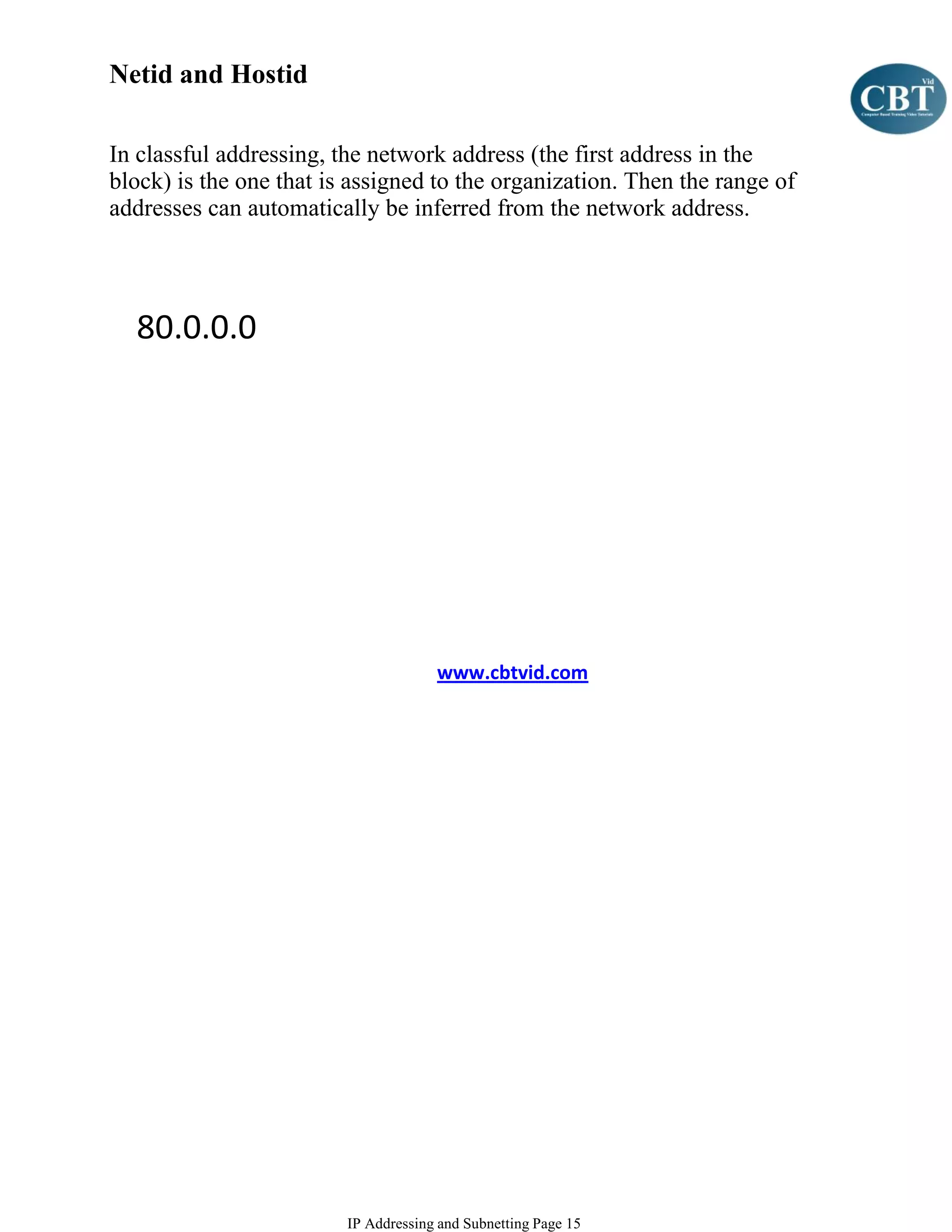 Netid and Hostid

In classful addressing, the network address (the first address in the
block) is the one that is assigned to the organization. Then the range of
addresses can automatically be inferred from the network address.




  80.0.0.0




                                      www.cbtvid.com




                         IP Addressing and Subnetting Page 15
 