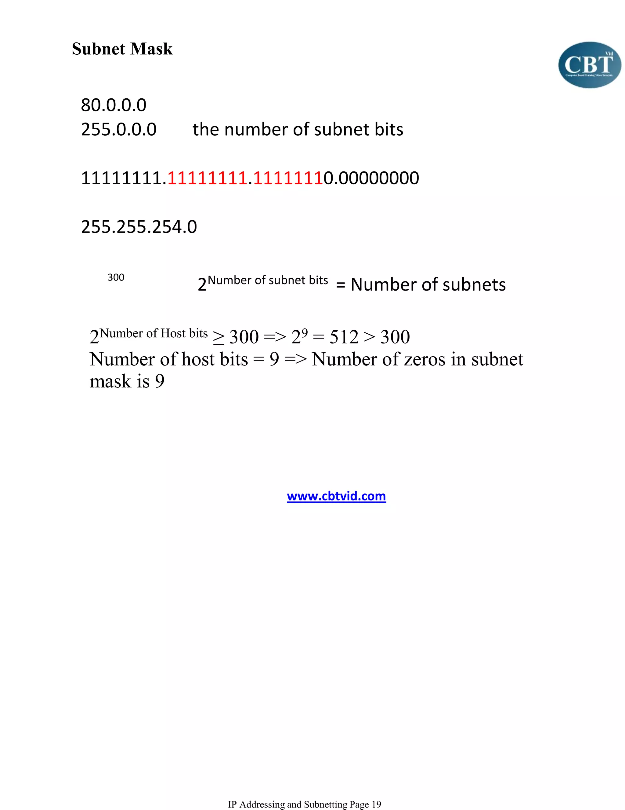 Subnet Mask


80.0.0.0
255.0.0.0     the number of subnet bits

11111111.11111111.11111110.00000000

255.255.254.0

   300
                2Number of subnet bits = Number of subnets

 2Number of Host bits ≥ 300 => 29 = 512 > 300
 Number of host bits = 9 => Number of zeros in subnet
 mask is 9




                                 www.cbtvid.com




                    IP Addressing and Subnetting Page 19
 