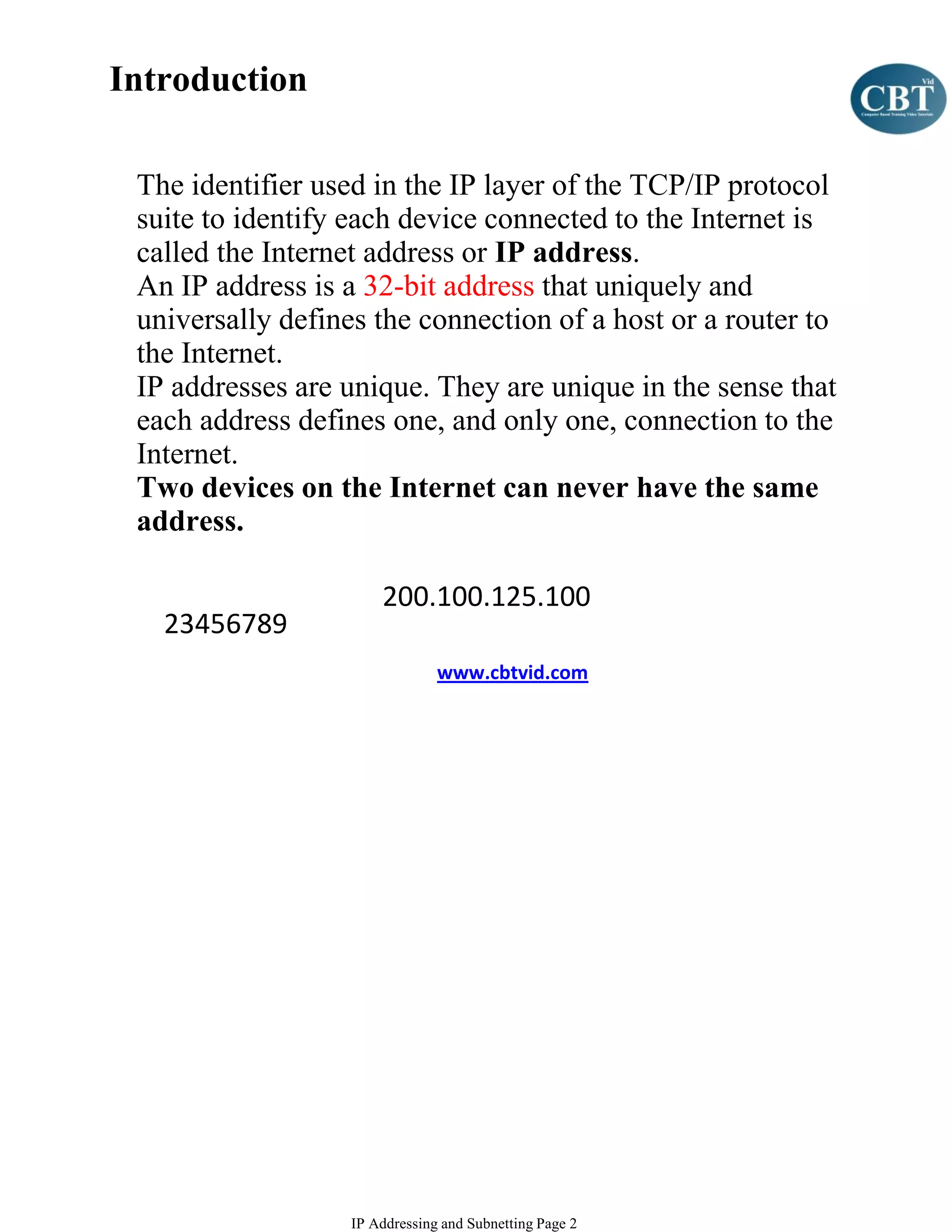 Introduction

 The identifier used in the IP layer of the TCP/IP protocol
 suite to identify each device connected to the Internet is
 called the Internet address or IP address.
 An IP address is a 32-bit address that uniquely and
 universally defines the connection of a host or a router to
 the Internet.
 IP addresses are unique. They are unique in the sense that
 each address defines one, and only one, connection to the
 Internet.
 Two devices on the Internet can never have the same
 address.

                       200.100.125.100
   23456789
                                www.cbtvid.com




                   IP Addressing and Subnetting Page 2
 